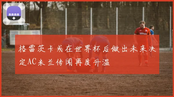 格雷茨卡或在世界杯后做出未来决定AC米兰传闻再度升温