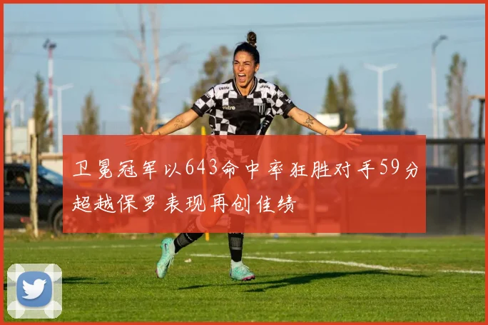 卫冕冠军以643命中率狂胜对手59分超越保罗表现再创佳绩